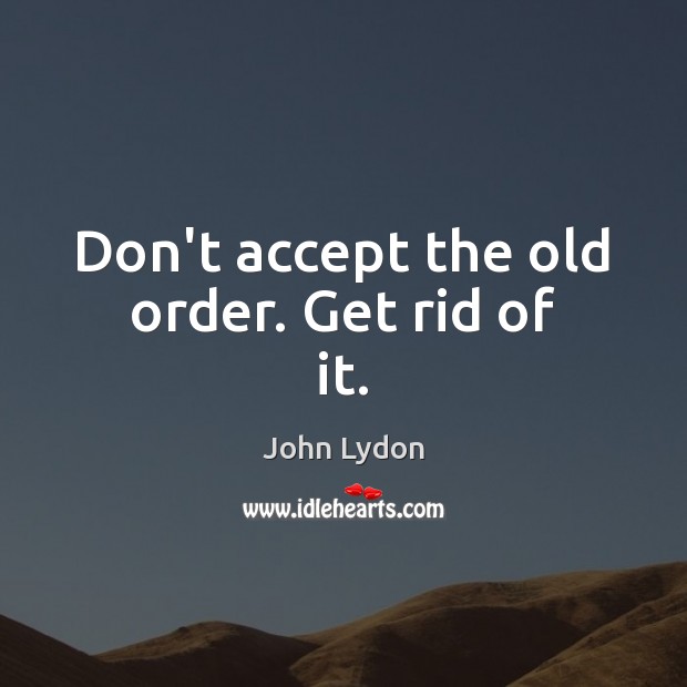 Don’t accept the old order. Get rid of it. Image