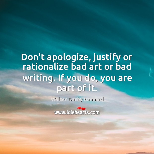 Don’t apologize, justify or rationalize bad art or bad writing. If you 