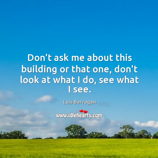 Don’t ask me about this building or that one, don’t look at what I do, see what I see. Luis Barragan Picture Quote