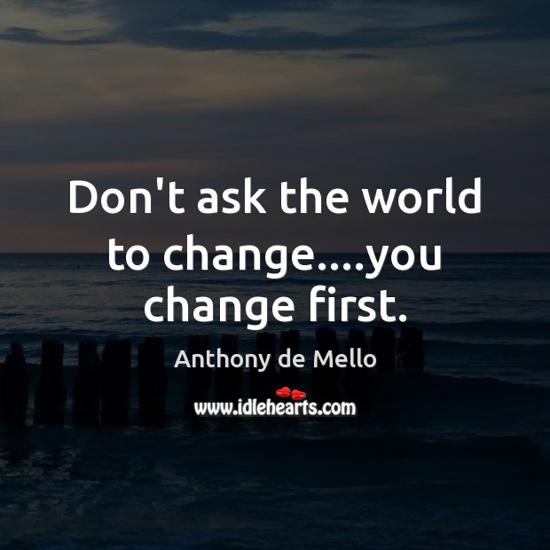 Don’t ask the world to change….you change first. Anthony de Mello Picture Quote