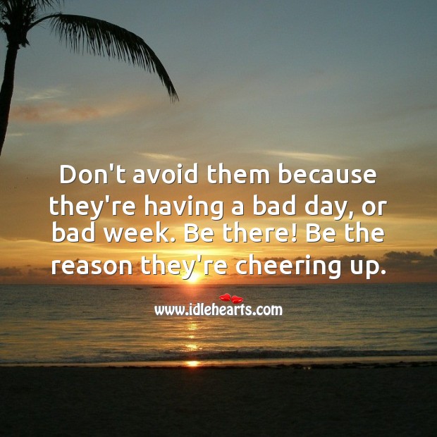 Don’t avoid. Be there! Be the reason they’re cheering up. 