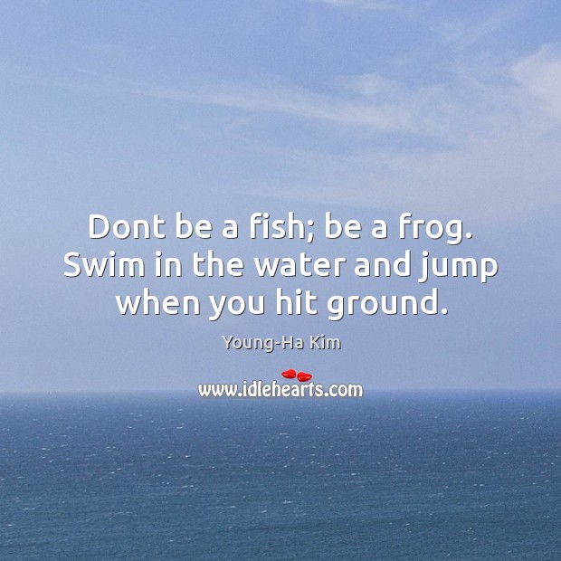 Dont be a fish; be a frog. Swim in the water and jump when you hit ground. Image