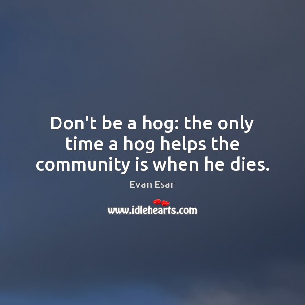 Don’t be a hog: the only time a hog helps the community is when he dies. Evan Esar Picture Quote