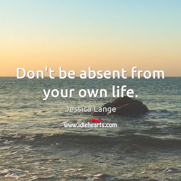 Don’t be absent from your own life. Jessica Lange Picture Quote