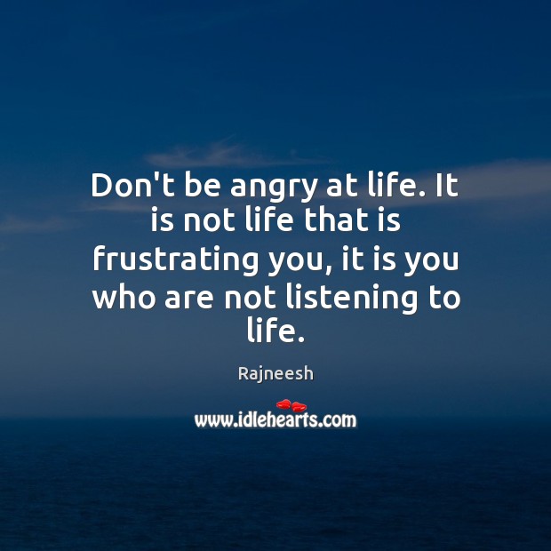 Don’t be angry at life. It is not life that is frustrating 