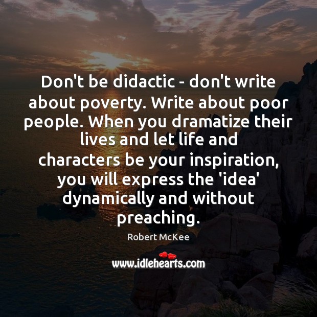 Don’t be didactic – don’t write about poverty. Write about poor people. Robert McKee Picture Quote
