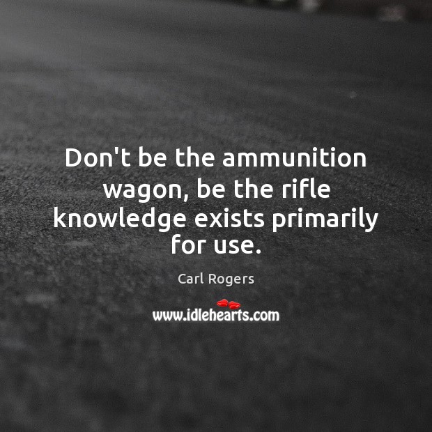 Don’t be the ammunition wagon, be the rifle knowledge exists primarily for use. Carl Rogers Picture Quote