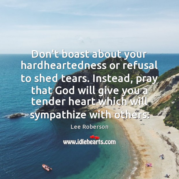 Don’t boast about your hardheartedness or refusal to shed tears. Instead, pray Lee Roberson Picture Quote