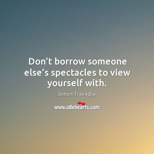 Don’t borrow someone else’s spectacles to view yourself with. Simon Travaglia Picture Quote