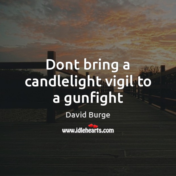 Dont bring a candlelight vigil to a gunfight 