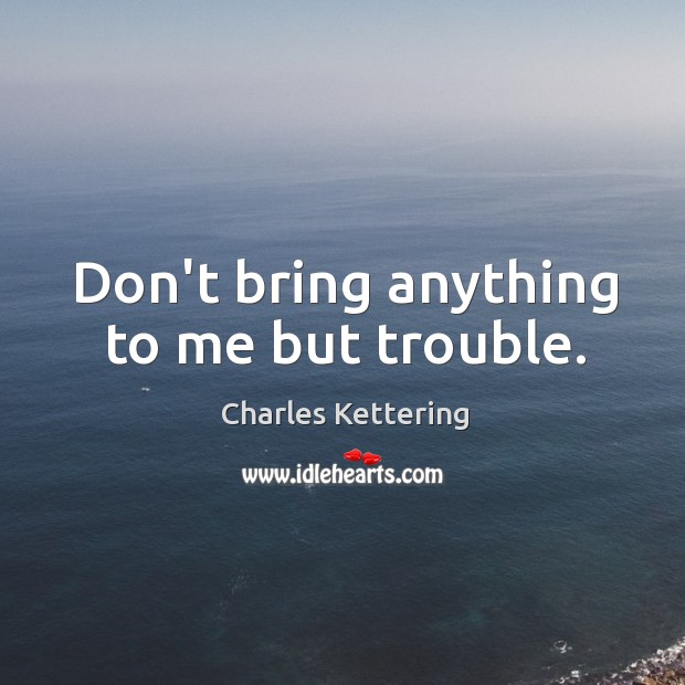 Don’t bring anything to me but trouble. Charles Kettering Picture Quote