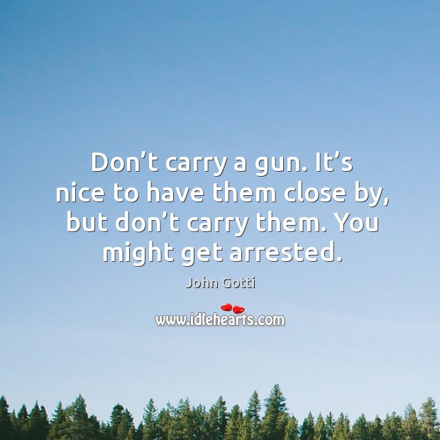 Don’t carry a gun. It’s nice to have them close by, but don’t carry them. You might get arrested. John Gotti Picture Quote