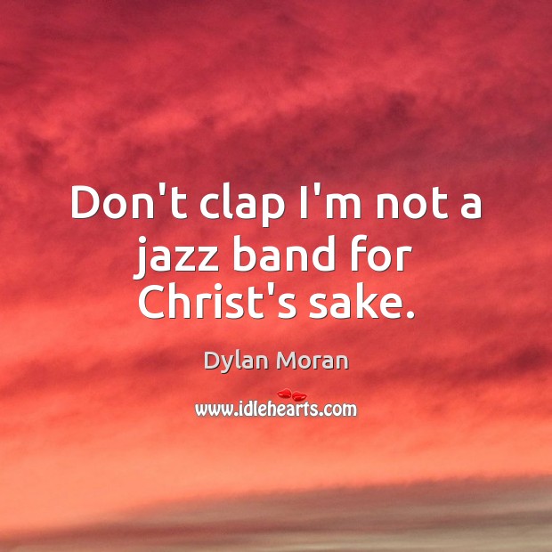 Don’t clap I’m not a jazz band for Christ’s sake. 