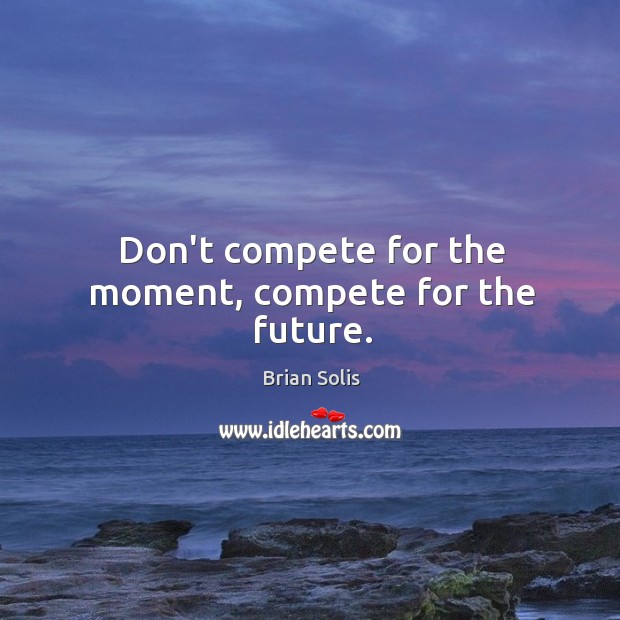 Don’t compete for the moment, compete for the future. Image