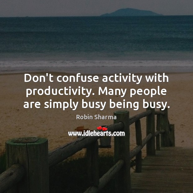 Don’t confuse activity with productivity. Many people are simply busy being busy. 
