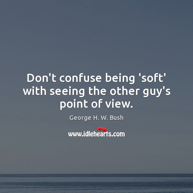 Don’t confuse being ‘soft’ with seeing the other guy’s point of view. George H. W. Bush Picture Quote