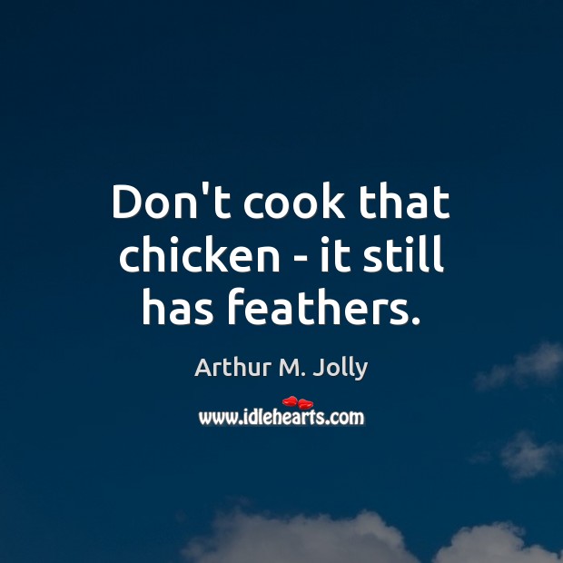 Don’t cook that chicken – it still has feathers. Arthur M. Jolly Picture Quote