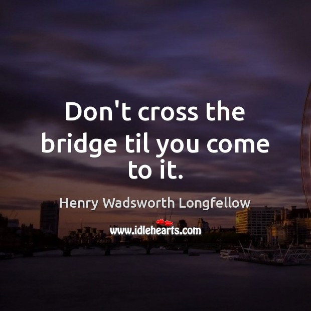 Don’t cross the bridge til you come to it. Henry Wadsworth Longfellow Picture Quote