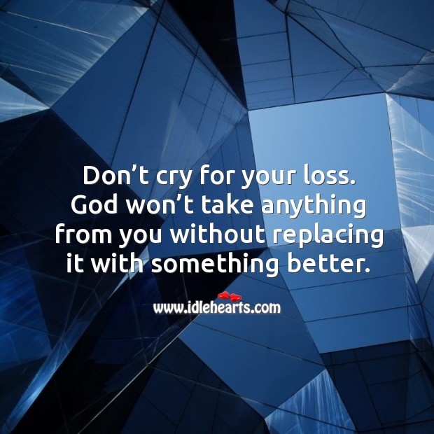 Don’t cry for your loss. God won’t take anything from you without replacing it with something better. 