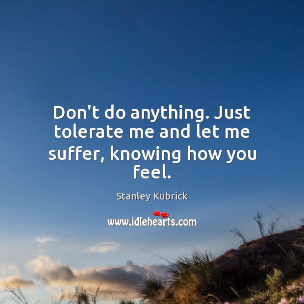 Don’t do anything. Just tolerate me and let me suffer, knowing how you feel. Stanley Kubrick Picture Quote