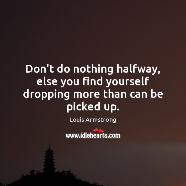 Don’t do nothing halfway, else you find yourself dropping more than can be picked up. Image