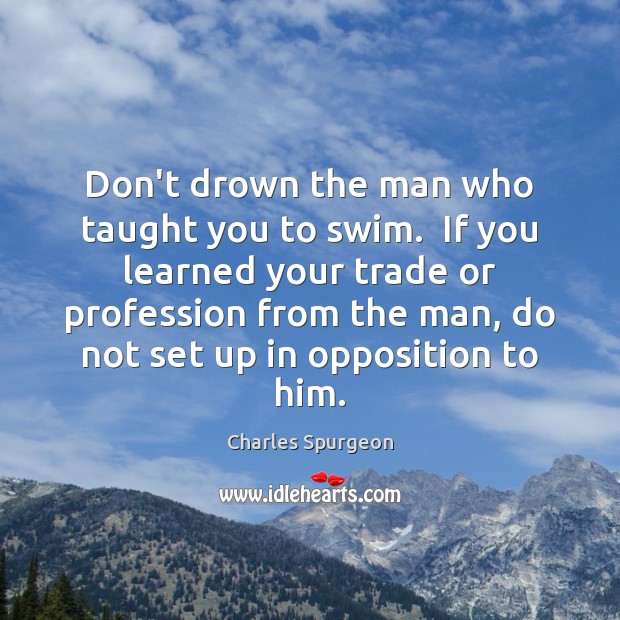 Don’t drown the man who taught you to swim.  If you learned Image