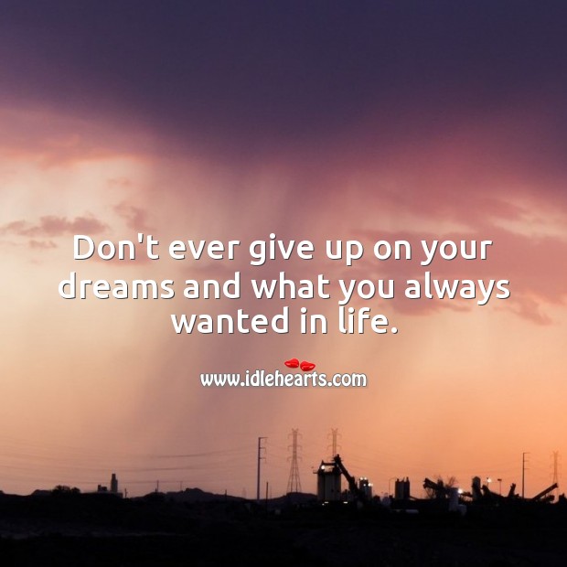 Don’t ever give up on your dreams and what you always wanted in life. 