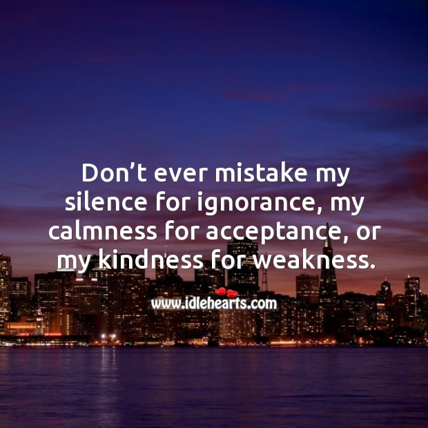 Don’t ever mistake my silence for ignorance, my calmness for acceptance, or my kindness for weakness. 