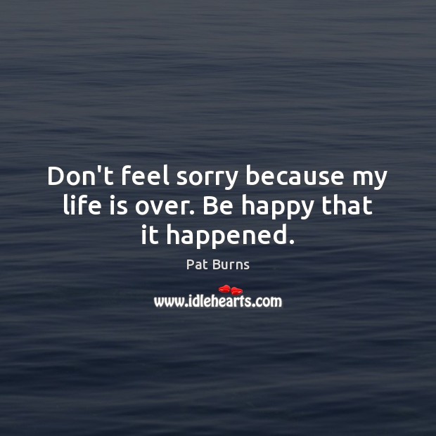 Don’t feel sorry because my life is over. Be happy that it happened. Pat Burns Picture Quote
