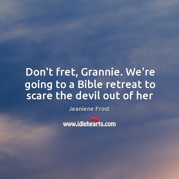 Don’t fret, Grannie. We’re going to a Bible retreat to scare the devil out of her 