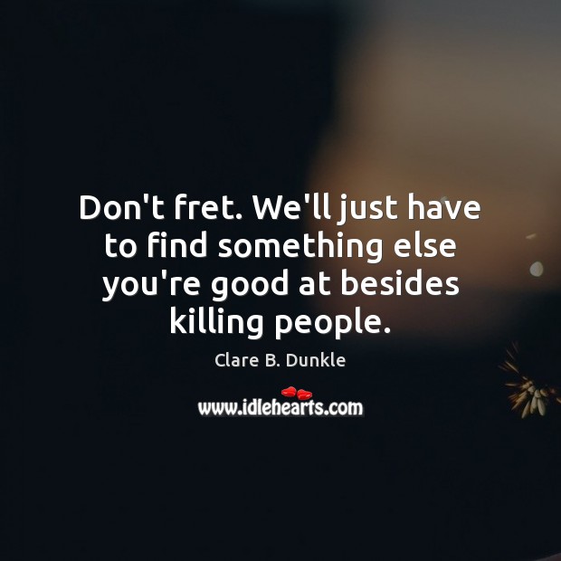 Don’t fret. We’ll just have to find something else you’re good at besides killing people. Image