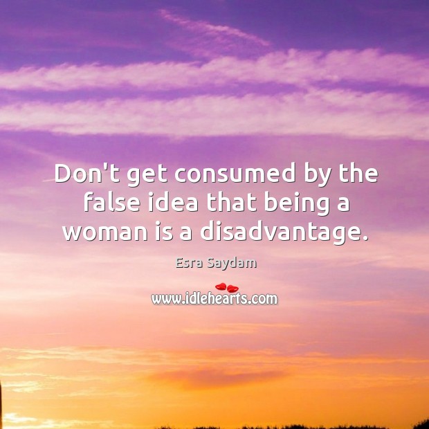 Don’t get consumed by the false idea that being a woman is a disadvantage. Esra Saydam Picture Quote