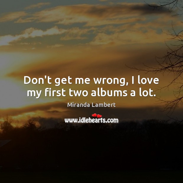 Don’t get me wrong, I love my first two albums a lot. Miranda Lambert Picture Quote