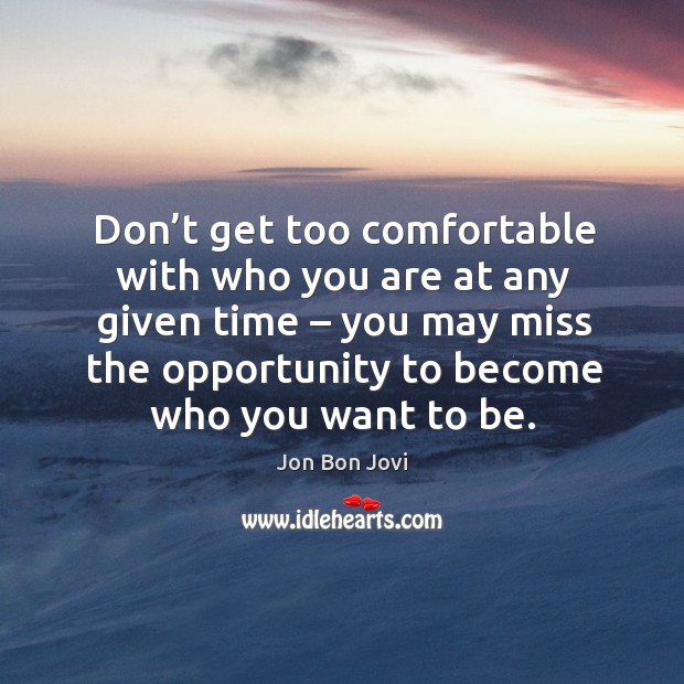 Don’t get too comfortable with who you are at any given time – you may miss the opportunity to become who you want to be. Jon Bon Jovi Picture Quote