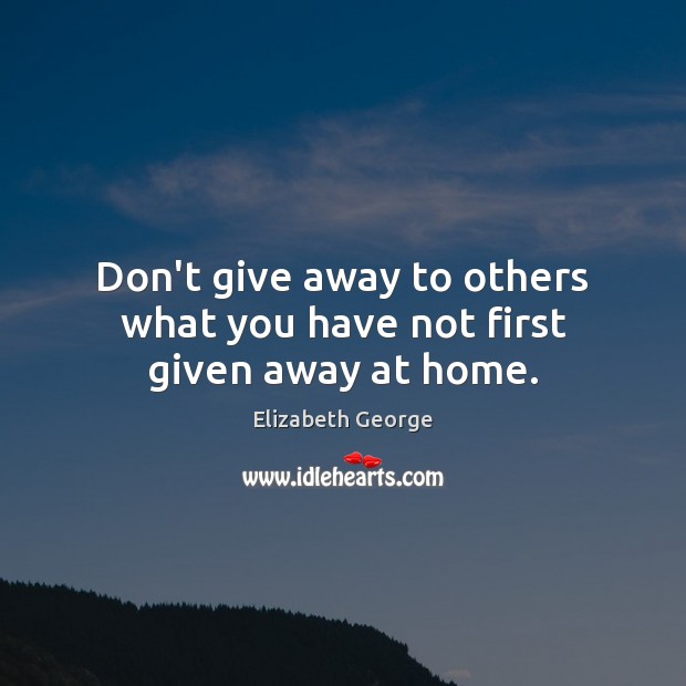 Don’t give away to others what you have not first given away at home. Elizabeth George Picture Quote