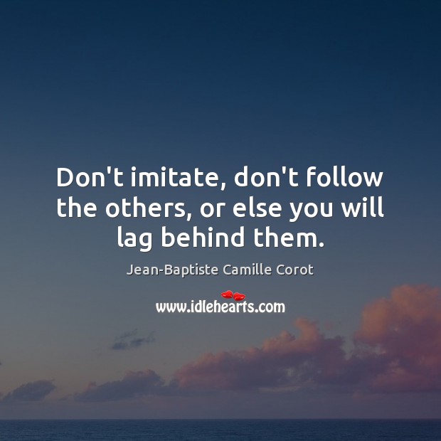 Don’t imitate, don’t follow the others, or else you will lag behind them. Jean-Baptiste Camille Corot Picture Quote