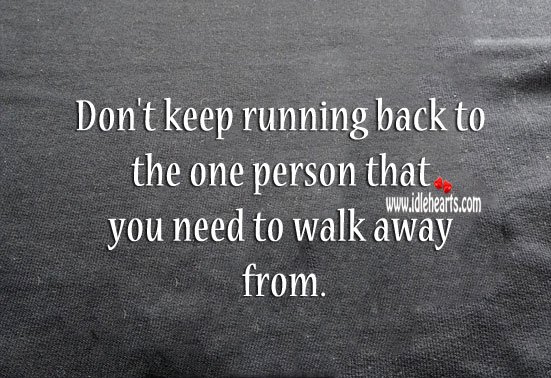 Don’t keep running back to the one that you need to walk away from. 