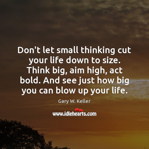 Don’t let small thinking cut your life down to size. Think big, 