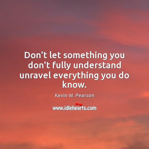 Don’t let something you don’t fully understand unravel everything you do know. Kevin W. Pearson Picture Quote