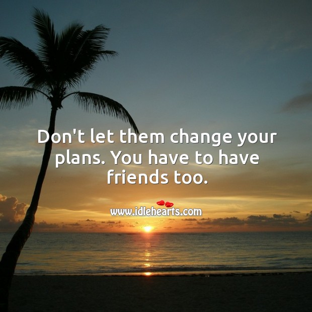 Don’t let them change your plans. You have to have friends too. 