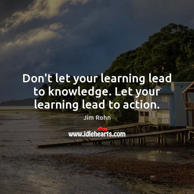Don’t let your learning lead to knowledge. Let your learning lead to action. 