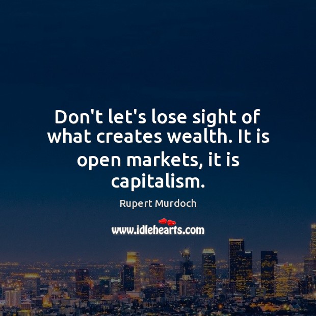 Don’t let’s lose sight of what creates wealth. It is open markets, it is capitalism. Rupert Murdoch Picture Quote