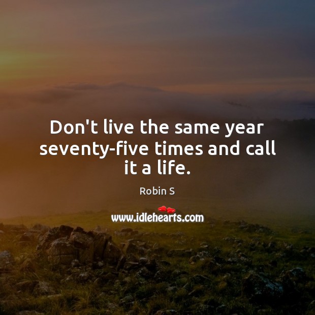 Don’t live the same year seventy-five times and call it a life. Robin S Picture Quote