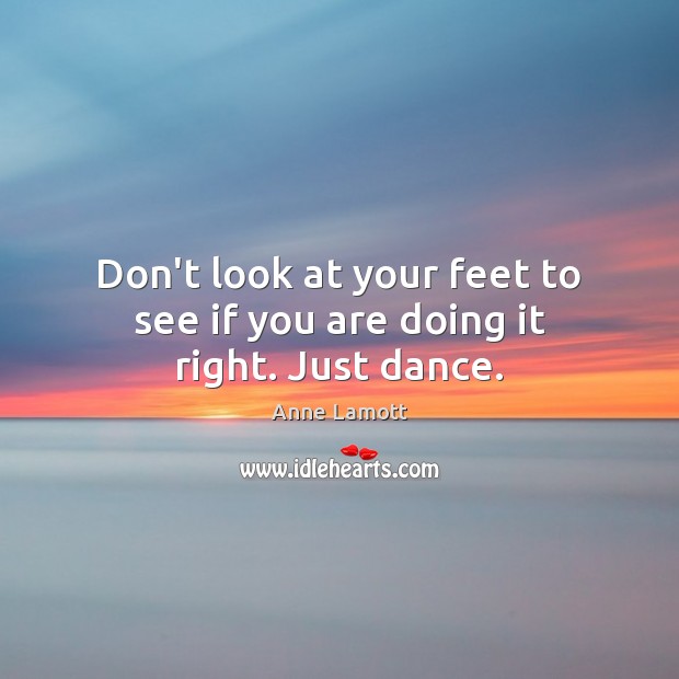 Don’t look at your feet to see if you are doing it right. Just dance. 