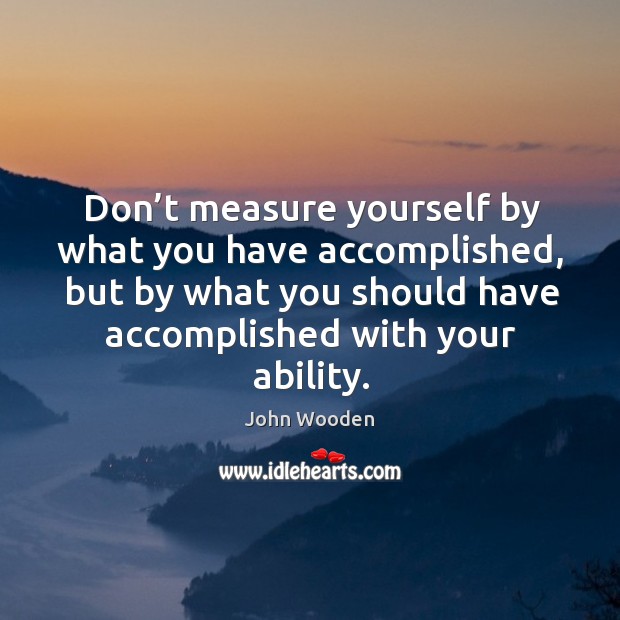 Don’t measure yourself by what you have accomplished, but by what you should have accomplished with your ability. John Wooden Picture Quote