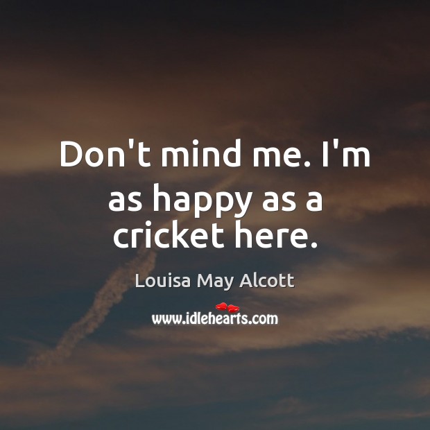 Don’t mind me. I’m as happy as a cricket here. Louisa May Alcott Picture Quote