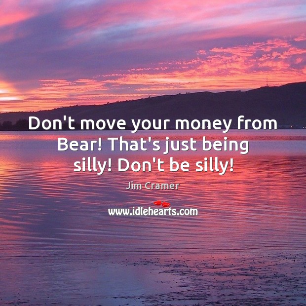 Don’t move your money from Bear! That’s just being silly! Don’t be silly! Jim Cramer Picture Quote