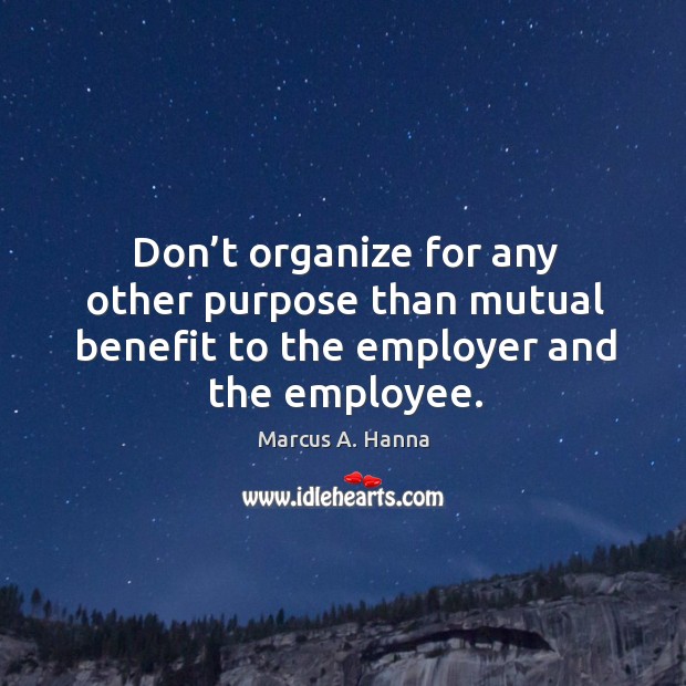 Don’t organize for any other purpose than mutual benefit to the employer and the employee. Marcus A. Hanna Picture Quote