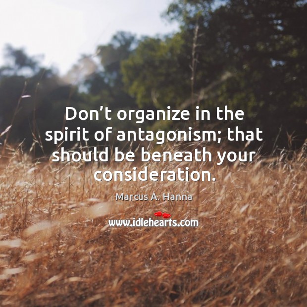 Don’t organize in the spirit of antagonism; that should be beneath your consideration. Marcus A. Hanna Picture Quote