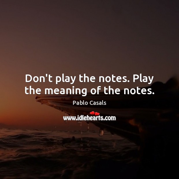Don’t play the notes. Play the meaning of the notes. Pablo Casals Picture Quote